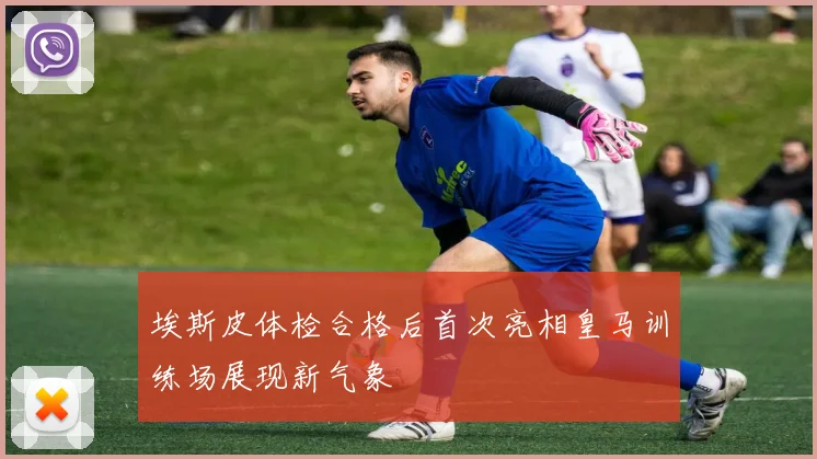 埃斯皮体检合格后首次亮相皇马训练场展现新气象