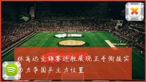 林高远全锦赛连胜展现正手衔接实力力争国乒主力位置
