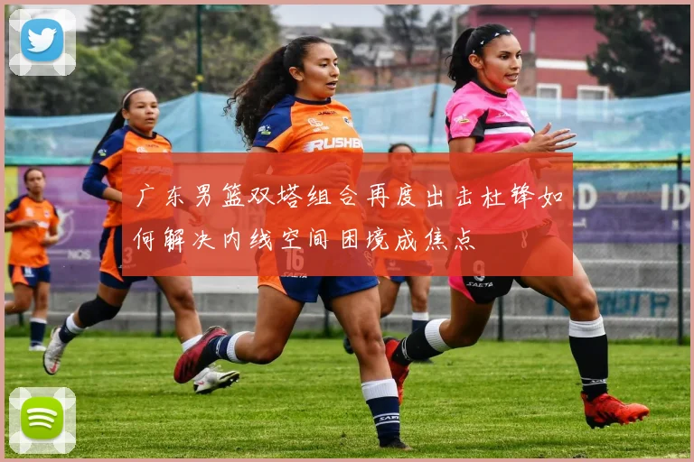 广东男篮双塔组合再度出击杜锋如何解决内线空间困境成焦点