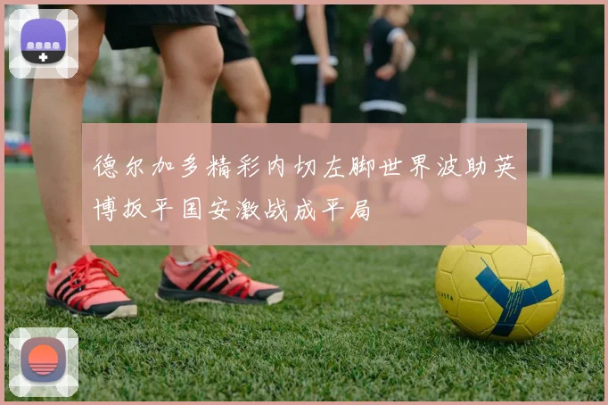 德尔加多精彩内切左脚世界波助英博扳平国安激战成平局